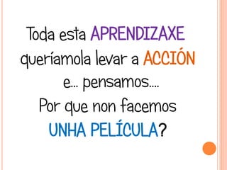 Toda esta APRENDIZAXE
queríamola levar a ACCIÓN
e... pensamos….
Por que non facemos
UNHA PELÍCULA?
 