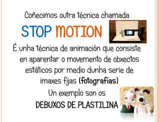 Coñecimos outra técnica chamada
STOP MOTION
É unha técnica de animación que consiste
en aparentar o movemento de obxectos
estáticos por medio dunha serie de
imaxes fijas (fotografías)
Un exemplo son os
DEBUXOS DE PLASTILINA
 