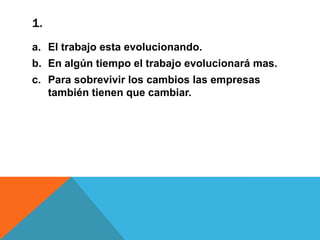 1.
a. El trabajo esta evolucionando.
b. En algún tiempo el trabajo evolucionará mas.
c. Para sobrevivir los cambios las empresas
también tienen que cambiar.

 
