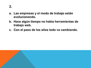 2.
a. Las empresas y el modo de trabajo están
evolucionando.
b. Hace algún tiempo no había herramientas de
trabajo web.
c. Con el paso de los años todo va cambiando.

 