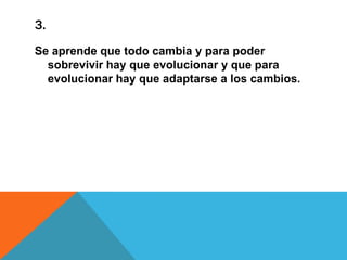 3.
Se aprende que todo cambia y para poder
sobrevivir hay que evolucionar y que para
evolucionar hay que adaptarse a los cambios.

 