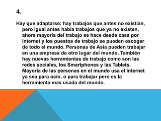 4.
Hay que adaptarse: hay trabajos que antes no existían,
pero igual antes había trabajos que ya no existen,
ahora mayoría del trabajo se hace desde casa por
internet y los puestos de trabajo se pueden escoger
de todo el mundo. Personas de Asia pueden trabajar
en una empresa de otro lugar del mundo. También
hay nuevas herramientas de trabajo como son las
redes sociales, los Smartphones y las Tablets.
Mayoria de las personas en el mundo usa el internet
ya sea para ocio, o para trabajar pero es la
herramienta mas usada del mundo.

 