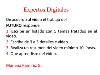 Expertos Digitales
De acuerdo al video el trabajo del
FUTURO responde
1. Escribe un listado con 5 temas tratados en el
video.
2. Escribe de 3 a 5 detalles e video.
3. Realiza un resumen del video mínimo 10 líneas.
4. Que aprendiste del video.

Mariana Ramírez G.

 