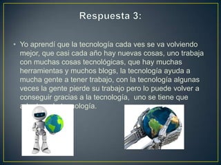 • Yo aprendí que la tecnología cada ves se va volviendo
mejor, que casi cada año hay nuevas cosas, uno trabaja
con muchas cosas tecnológicas, que hay muchas
herramientas y muchos blogs, la tecnología ayuda a
mucha gente a tener trabajo, con la tecnología algunas
veces la gente pierde su trabajo pero lo puede volver a
conseguir gracias a la tecnología, uno se tiene que
adaptar a la tecnología.

 