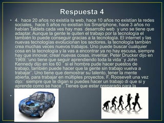 • 4. hace 20 años no existía la web, hace 10 años no existían la redes
sociales, hace 5 años no existían los Smartphone, hace 3 años no
habían Tablets cada ves hay mas desarrollo web y uno se tiene que
adaptar. Aunque la gente le quiten el trabajo por la tecnología el
también lo puede conseguir gracias a la tecnología. El internet y las
nuevas tecnologías evolucionan los sectores, la tecnología también
crea muchas veces nuevos trabajos. Uno puede buscar cualquier
cosa en la tecnología y la vas a encontrar ya no hay escusa, siempre
hay que innovar, crear nuevas cosas, inventar. Peter Drucker dijo en
1969: ‘uno tiene que seguir aprendiendo toda la vida¨ y John
Kennedy dijo en los 60 ´ si el hombre pude hacer puestos de
trabajo, también puede hacer que la gente sin trabajo vuelva a
trabajar¨. Uno tiene que demostrar su talento, tener la mente
abierta, para trabajar en múltiples proyectos. F. Roosevelt una vez
dijo:´ siempre que te digan si puedes hacer un trabajo di que si y
aprende como se hace¨. Tienes que estar preparado para la
tecnologia.
•

 