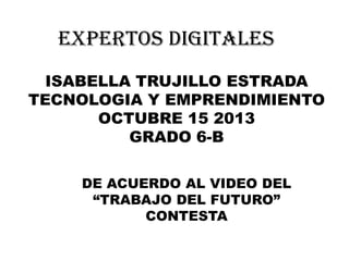 EXPERTOS DIGITALES
ISABELLA TRUJILLO ESTRADA
TECNOLOGIA Y EMPRENDIMIENTO
OCTUBRE 15 2013
GRADO 6-B
DE ACUERDO AL VIDEO DEL
“TRABAJO DEL FUTURO”
CONTESTA

 