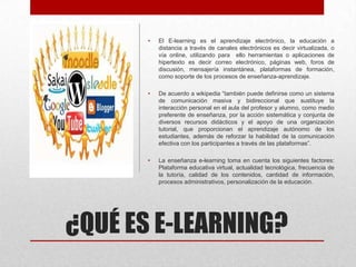 ¿QUÉ ES E-LEARNING?
• El E-learning es el aprendizaje electrónico, la educación a
distancia a través de canales electrónicos es decir virtualizada, o
vía online, utilizando para ello herramientas o aplicaciones de
hipertexto es decir correo electrónico, páginas web, foros de
discusión, mensajería instantánea, plataformas de formación,
como soporte de los procesos de enseñanza-aprendizaje.
• De acuerdo a wikipedia “también puede definirse como un sistema
de comunicación masiva y bidireccional que sustituye la
interacción personal en el aula del profesor y alumno, como medio
preferente de enseñanza, por la acción sistemática y conjunta de
diversos recursos didácticos y el apoyo de una organización
tutorial, que proporcionan el aprendizaje autónomo de los
estudiantes, además de reforzar la habilidad de la comunicación
efectiva con los participantes a través de las plataformas”.
• La enseñanza e-learning toma en cuenta los siguientes factores:
Plataforma educativa virtual, actualidad tecnológica, frecuencia de
la tutoría, calidad de los contenidos, cantidad de información,
procesos administrativos, personalización de la educación.
 