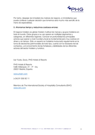 PHG Hotels & Resorts – Velázquez, 31 – 4º - Izq. – 28001 Madrid –Spain – +34 91 056 92 11- phg@phghr.com
3
PHG!
HOTELS & RESORTS!
www.phghr.com
Por tanto, despejar de inmediato los matices de negocio, e inmobiliarios que
puede conllevar cualquier decisión que tomemos será mucho más sencillo de la
mano de especialistas.
5. Ahorramos tiempo y reducimos costosos errores:
El negocio hotelero es global. Existen multitud de marcas y grupos hoteleros en
todo el mundo. Estos grupos a su vez operan en múltiples segmentos y
categorías, en diferentes regiones. Conocer en profundidad los principales
actores que operan a nivel mundial y local es fundamental pero muy costoso en
dinero y en tiempo. Sólo un experto en hotelería involucrado regularmente en la
toma de decisiones patrimoniales de todo tipo, cuenta con la necesaria red de
contactos, y el conocimiento de las fortalezas y debilidades de los diferentes
actores del sector hotelero y turístico.
Ivar Yuste, Socio, PHG Hotels & Resorts
PHG Hotels & Resorts
Calle Velázquez, 31 - 4º - Izq.
28001 Madrid, España
www.phghr.com
(+34) 91 056 92 11
Miembro de The International Society of Hospitality Consultants (ISHC)
www.ishc.com
 