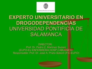 EXPERTO UNIVERSITARIO EN DROGODEPENDENCIAS UNIVERSIDAD PONTIFICIA DE SALAMANCA DIRECTOR:  Prof. Dr. Pedro C. Martínez Suárez (EUPO-EU ENFERMERÍA HOSP.CABUEÑES)  Responsable: Prof. Dr. José A. Prieto Saborit (FIC-EUPO) 