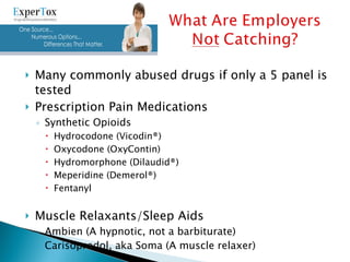 Many commonly abused drugs if only a 5 panel is tested Prescription Pain Medications Synthetic Opioids Hydrocodone (Vicodin®) Oxycodone (OxyContin) Hydromorphone (Dilaudid®) Meperidine (Demerol®) Fentanyl Muscle Relaxants/Sleep Aids Ambien (A hypnotic, not a barbiturate) Carisoprodol, aka Soma (A muscle relaxer) 