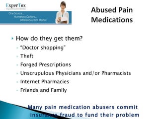How do they get them? “ Doctor shopping” Theft Forged Prescriptions Unscrupulous Physicians and/or Pharmacists Internet Pharmacies Friends and Family Many pain medication abusers commit insurance fraud to fund their problem 