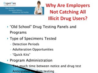 “ Old School” Drug Testing Panels and Programs Type of Specimens Tested Detection Periods Adulteration Opportunities “ Quick Kits” Program Administration Too much time between notice and drug test Anticipated random testing 