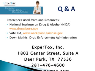 References used from and Resources: National Institute on Drug & Alcohol (NIDA)  www.drugabuse.gov SAMHSA,  www.workplace.samhsa.gov Dawn Mathis, Drug Enforcement Administration ExperTox, Inc. 1803 Center Street, Suite A Deer Park, TX  77536 281-476-4600 www.expertox.com 