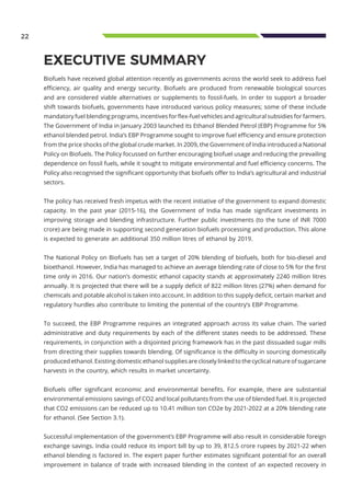 22
EXECUTIVE SUMMARY
Biofuels have received global attention recently as governments across the world seek to address fuel
efficiency, air quality and energy security. Biofuels are produced from renewable biological sources
and are considered viable alternatives or supplements to fossil-fuels. In order to support a broader
shift towards biofuels, governments have introduced various policy measures; some of these include
mandatory fuel blending programs, incentives for flex-fuel vehicles and agricultural subsidies for farmers.
The Government of India in January 2003 launched its Ethanol Blended Petrol (EBP) Programme for 5%
ethanol blended petrol. India’s EBP Programme sought to improve fuel efficiency and ensure protection
from the price shocks of the global crude market. In 2009, the Government of India introduced a National
Policy on Biofuels. The Policy focussed on further encouraging biofuel usage and reducing the prevailing
dependence on fossil fuels, while it sought to mitigate environmental and fuel efficiency concerns. The
Policy also recognised the significant opportunity that biofuels offer to India’s agricultural and industrial
sectors.
The policy has received fresh impetus with the recent initiative of the government to expand domestic
capacity. In the past year (2015-16), the Government of India has made significant investments in
improving storage and blending infrastructure. Further public investments (to the tune of INR 7000
crore) are being made in supporting second generation biofuels processing and production. This alone
is expected to generate an additional 350 million litres of ethanol by 2019.
The National Policy on Biofuels has set a target of 20% blending of biofuels, both for bio-diesel and
bioethanol. However, India has managed to achieve an average blending rate of close to 5% for the first
time only in 2016. Our nation’s domestic ethanol capacity stands at approximately 2240 million litres
annually. It is projected that there will be a supply deficit of 822 million litres (27%) when demand for
chemicals and potable alcohol is taken into account. In addition to this supply deficit, certain market and
regulatory hurdles also contribute to limiting the potential of the country’s EBP Programme.
To succeed, the EBP Programme requires an integrated approach across its value chain. The varied
administrative and duty requirements by each of the different states needs to be addressed. These
requirements, in conjunction with a disjointed pricing framework has in the past dissuaded sugar mills
from directing their supplies towards blending. Of significance is the difficulty in sourcing domestically
produced ethanol. Existing domestic ethanol supplies are closely linked to the cyclical nature of sugarcane
harvests in the country, which results in market uncertainty.
Biofuels offer significant economic and environmental benefits. For example, there are substantial
environmental emissions savings of CO2 and local pollutants from the use of blended fuel. It is projected
that CO2 emissions can be reduced up to 10.41 million ton CO2e by 2021-2022 at a 20% blending rate
for ethanol. (See Section 3.1).
Successful implementation of the government’s EBP Programme will also result in considerable foreign
exchange savings. India could reduce its import bill by up to 39, 812.5 crore rupees by 2021-22 when
ethanol blending is factored in. The expert paper further estimates significant potential for an overall
improvement in balance of trade with increased blending in the context of an expected recovery in
 