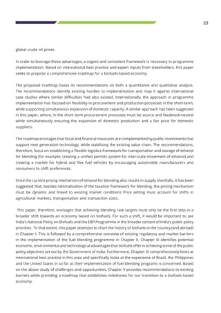 23
global crude oil prices.
In order to leverage these advantages, a cogent and consistent framework is necessary in programme
implementation. Based on international best practice and expert inputs from stakeholders, this paper
seeks to propose a comprehensive roadmap for a biofuels-based economy.
The proposed roadmap bases its recommendations on both a quantitative and qualitative analysis.
The recommendations identify existing hurdles to implementation and map it against international
case studies where similar difficulties had also existed. Internationally, the approach in programme
implementation has focused on flexibility in procurement and production processes in the short-term,
while supporting simultaneous expansion of domestic capacity. A similar approach has been suggested
in this paper, where, in the short term procurement processes must be source and feedstock-neutral
while simultaneously ensuring the expansion of domestic production and a fair price for domestic
suppliers.
The roadmap envisages that fiscal and financial measures are complemented by public investments that
support next generation technology, while stabilising the existing value chain. The recommendations,
therefore, focus on establishing a flexible logistics framework for transportation and storage of ethanol
for blending (for example, creating a unified permits system for inter-state movement of ethanol) and
creating a market for hybrid and flex fuel vehicles by encouraging automobile manufacturers and
consumers to shift preferences.
Since the current pricing mechanism of ethanol for blending also results in supply shortfalls, it has been
suggested that, besides rationalisation of the taxation framework for blending, the pricing mechanism
must be dynamic and linked to existing market conditions Price setting must account for shifts in
agricultural markets, transportation and transaction costs.
This paper, therefore, envisages that achieving blending rate targets must only be the first step in a
broader shift towards an economy based on biofuels. For such a shift, it would be important to see
India’s National Policy on Biofuels and the EBP Programme in the broader context of India’s public policy
priorities. To that extent, this paper attempts to chart the history of biofuels in the country (and abroad)
in Chapter I. This is followed by a comprehensive overview of existing regulatory and market barriers
in the implementation of the fuel blending programme in Chapter II. Chapter III identifies potential
economic, environmental and technological advantages that biofuels offer in achieving some of the public
policy objectives set out by the Government of India. Furthermore, Chapter IV comprehensively looks at
international best practice in this area and specifically looks at the experience of Brazil, the Philippines
and the United States in so far as their implementation of fuel blending programs is concerned. Based
on the above study of challenges and opportunities, Chapter V provides recommendations to existing
barriers while providing a roadmap that establishes milestones for our transition to a biofuels based
economy.
 