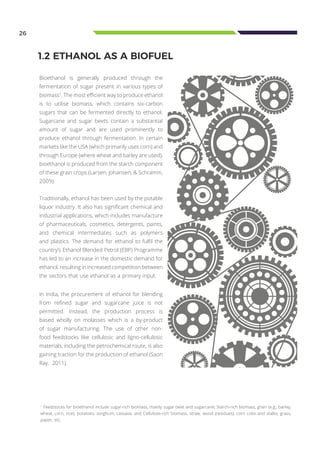 Bioethanol is generally produced through the
fermentation of sugar present in various types of
biomass1
. The most efficient way to produce ethanol
is to utilise biomass, which contains six-carbon
sugars that can be fermented directly to ethanol.
Sugarcane and sugar beets contain a substantial
amount of sugar and are used prominently to
produce ethanol through fermentation. In certain
markets like the USA (which primarily uses corn) and
through Europe (where wheat and barley are used),
bioethanol is produced from the starch component
of these grain crops (Larsen, Johansen, & Schramm,
2009).
Traditionally, ethanol has been used by the potable
liquor industry. It also has significant chemical and
industrial applications, which includes manufacture
of pharmaceuticals, cosmetics, detergents, paints,
and chemical intermediates such as polymers
and plastics. The demand for ethanol to fulfil the
country’s Ethanol Blended Petrol (EBP) Programme
has led to an increase in the domestic demand for
ethanol, resulting in increased competition between
the sectors that use ethanol as a primary input.
1
Feedstocks for bioethanol include sugar-rich biomass, mainly sugar beet and sugarcane; Starch-rich biomass, grain (e.g., barley,
wheat, corn, rice), potatoes, sorghum, cassava; and Cellulose-rich biomass, straw, wood (residues), corn cobs and stalks, grass,
paper, etc.
26
1.2 ETHANOL AS A BIOFUEL
In India, the procurement of ethanol for blending
from refined sugar and sugarcane juice is not
permitted. Instead, the production process is
based wholly on molasses which is a by-product
of sugar manufacturing. The use of other non-
food feedstocks like cellulosic and ligno-cellulosic
materials, including the petrochemical route, is also
gaining traction for the production of ethanol (Saon
Ray, 2011).
 