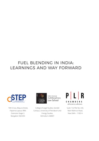 FUEL BLENDING IN INDIA:
LEARNINGS AND WAY FORWARD
10th Cross, Mayura Street,
Papanna Layout, RMV
Extension Stage 2,
Bangalore 560 094
College of Legal Studies, Kandoli
Campus, University of Petroleum and
Energy Studies,
Dehradun 248007
Suite 1-B, Plot No. 8-B,
Main Mathura Road,
New Delhi - 110014
C H A M B E R S
P L R
advocates& solicitors
 