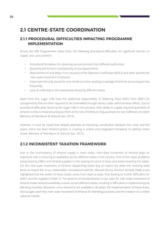 36
2.1 CENTRE-STATE COORDINATION
2.1.1 PROCEDURAL DIFFICULTIES IMPACTING PROGRAMME			
IMPLEMENTATION
Across the EBP Programme’s value chain, the following procedural difficulties are significant barriers to
supply and procurement:
•	 Procedural formalities for obtaining various licenses from different authorities;
•	 Quarterly permissions mandated by excise departments;
•	 Requirement of and delay in the issuance of No Objection Certificates (NOCs) and other permits for
inter-state movement of ethanol;
•	 Export permits only issued for one month at a time, leading to wastage of time for procuring permits
frequently;
•	 Lack of uniformity in the taxes/duties levied by different States.
Apart from this, sugar mills have the additional responsibility of obtaining these NOCs from OMCs for
consignments that are then required to be channelled through various state administrative offices. Due to
procedural difficulties faced by the sugar mills in this process, their ability to supply required quantities of
ethanol in time is hindered and puts them at the risk of forfeiture of guarantees for non-fulfilment of orders
(Ministry of Petroleum & Natural Gas, 2015).
However, it must be noted that despite attempts at improving coordination between the union and the
states, there has been limited traction in creating a unified and integrated framework to address these
issues (Ministry of Petroleum & Natural Gas, 2015).
2.1.2 INCONSISTENT TAXATION FRAMEWORK
Due to the inconsistency of ethanol supply in most states, inter-state movement of ethanol plays an
important role in ensuring its availability across different states in the country. One of the major problems
being faced by OMCs and ethanol suppliers is the varying structure of taxes and duties levied by the states.
For the inter-state movement of ethanol, dispatching states levy an export fee while the receiving state
levies an import fee. In our stakeholder consultations with Mr. Abinash Verma, Director General, ISMA, it was
highlighted that the extent of these duties varies from state to state, thus leading to further difficulties for
OMCs and the suppliers (Table 7). The absence of standardisation in tax rates for inter-state movement of
ethanol makes ethanol availability uneven across different states, resulting in difficulties in implementing the
blending mandate. Moreover, since ethanol is not available in all states, the implementation of these duties
discourages seam less inter-state movement of ethanol for blending purposes and the creation of a unified
national market.
 
