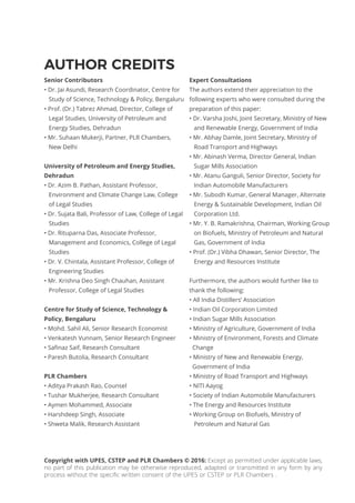 Copyright with UPES, CSTEP and PLR Chambers © 2016: Except as permitted under applicable laws,
no part of this publication may be otherwise reproduced, adapted or transmitted in any form by any
process without the specific written consent of the UPES or CSTEP or PLR Chambers .
AUTHOR CREDITS
Senior Contributors
• Dr. Jai Asundi, Research Coordinator, Centre for
Study of Science, Technology & Policy, Bengaluru
• Prof. (Dr.) Tabrez Ahmad, Director, College of
Legal Studies, University of Petroleum and
Energy Studies, Dehradun
• Mr. Suhaan Mukerji, Partner, PLR Chambers,
New Delhi
University of Petroleum and Energy Studies,
Dehradun
• Dr. Azim B. Pathan, Assistant Professor,
Environment and Climate Change Law, College
of Legal Studies
• Dr. Sujata Bali, Professor of Law, College of Legal
Studies
• Dr. Rituparna Das, Associate Professor,
Management and Economics, College of Legal
Studies
• Dr. V. Chintala, Assistant Professor, College of
Engineering Studies
• Mr. Krishna Deo Singh Chauhan, Assistant
Professor, College of Legal Studies
Centre for Study of Science, Technology &
Policy, Bengaluru
• Mohd. Sahil Ali, Senior Research Economist
• Venkatesh Vunnam, Senior Research Engineer
• Safinaz Saif, Research Consultant
• Paresh Butolia, Research Consultant
PLR Chambers
• Aditya Prakash Rao, Counsel
• Tushar Mukherjee, Research Consultant
• Aymen Mohammed, Associate
• Harshdeep Singh, Associate
• Shweta Malik, Research Assistant
Expert Consultations
The authors extend their appreciation to the
following experts who were consulted during the
preparation of this paper:
• Dr. Varsha Joshi, Joint Secretary, Ministry of New
and Renewable Energy, Government of India
• Mr. Abhay Damle, Joint Secretary, Ministry of
Road Transport and Highways
• Mr. Abinash Verma, Director General, Indian
Sugar Mills Association
• Mr. Atanu Ganguli, Senior Director, Society for
Indian Automobile Manufacturers
• Mr. Subodh Kumar, General Manager, Alternate
Energy & Sustainable Development, Indian Oil
Corporation Ltd.
• Mr. Y. B. Ramakrishna, Chairman, Working Group
on Biofuels, Ministry of Petroleum and Natural
Gas, Government of India
• Prof. (Dr.) Vibha Dhawan, Senior Director, The
Energy and Resources Institute
Furthermore, the authors would further like to
thank the following:
• All India Distillers’ Association
• Indian Oil Corporation Limited
• Indian Sugar Mills Association
• Ministry of Agriculture, Government of India
• Ministry of Environment, Forests and Climate
Change
• Ministry of New and Renewable Energy,
Government of India
• Ministry of Road Transport and Highways
• NITI Aayog
• Society of Indian Automobile Manufacturers
• The Energy and Resources Institute
• Working Group on Biofuels, Ministry of
Petroleum and Natural Gas
 