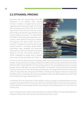 42
2.2 ETHANOL PRICING
At present, given the strong linkage of the EBP
Programme to the domestic sugar industry,
the price of ethanol is impacted by the price of
sugarcane and the demand for sugar. The The fair
and remunerative price (FRP) is first set by CCEA,
Government of India, to fix the minimum or base
price of sugarcane, which the sugar mill owners have
to pay to sugarcane producers. The State Advised
Price (SAP) is set by state governing bodies, which
results in a wide variation in the prices of molasses
and sugarcane from state to state. The price of
production of sugarcane varies from state to state
owing to variation in soil quality, climate, fertilizer
requirement, water availability and productivity
level, based on which the state governing bodies
decide on the SAP. This pricing mechanism is
further complicated by varying rates of taxation
across every ethanol producing state (Table 7).
In order to meet the ethanol demand for blending, OMCs float annual tenders for ethanol procurement.
However, the procurement price ceiling is decided by the OMCs and the quantity of ethanol that is ultimately
offered to OMCs substantially differs from the quantity tendered. This is primarily because the price quoted
by sugar mills is usually higher than the price set by OMCs. For example, in 2014, the first tender was floated
in January and the price at which ethanol was purchased was in the range of INR 39-42 per litre, which was
within the range of the price ceiling set by the OMCs i.e. INR 44 per litre. Because of this price ceiling set by
the OMCs and the inconsistency with the price quoted by the sugar mills, OMCs rejected around 360 million
litres of ethanol from sugar mills (Saon Ray, 2011).
In December 2014, the Government of India adopted a fixed pricing policy for bioethanol where the price
range was set between INR 48.5-49.5 per litre, which was nevertheless 20% more than the then existing cost
to Indian refineries for producing petrol (refer Annexure), given the prevailing low price of crude (Press Trust
of India, 2016).
Table 10 shows the prices at which ethanol has been procured by the OMCs in the last decade (Ministry of
Petroleum & Natural Gas, 2015; Ministry of Petroleum & Natural Gas, 2016).
 
