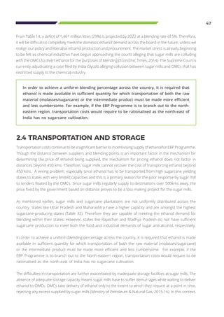 47
From Table 14, a deficit of 1,461 million litres (29%) is projected by 2022 at a blending rate of 5%. Therefore,
it will be difficult to completely meet the domestic ethanol demand across the board in the future, unless we
realign our policy and liberalise ethanol production and procurement. The market stress is already beginning
to be felt as chemical industries have begun approaching the courts alleging that sugar mills are colluding
with the OMCs to divert ethanol for the purposes of blending (Economic Times, 2014). The Supreme Court is
currently adjudicating a case filed by India Glycols alleging collusion between sugar mills and OMCs that has
restricted supply to the chemical industry.
2.4 TRANSPORTATION AND STORAGE
Transportation costs continue to be a significant barrier to incentivising supply of ethanol for EBP Programme.
Though the distance between suppliers and blending points is an important factor in the mechanism for
determining the price of ethanol being supplied, the mechanism for pricing ethanol does not factor in
distances beyond 450 kms. Therefore, sugar mills cannot recover the cost of transporting ethanol beyond
450 kms. A vexing problem, especially since ethanol has to be transported from high sugarcane yielding
states to states with very limited capacities and this is a primary reason for the poor response by sugar mill
to tenders floated by the OMCs. Since sugar mills regularly supply to destinations over 500kms away, the
price fixed by the government based on distance proves to be a loss-making project for the sugar mills.
As mentioned earlier, sugar mills and sugarcane plantations are not uniformly distributed across the
country. States like Uttar Pradesh and Maharashtra have a higher capacity and are amongst the highest
sugarcane-producing states (Table 32). Therefore they are capable of meeting the ethanol demand for
blending within their states. However, states like Rajasthan and Madhya Pradesh do not have sufficient
sugarcane production to meet both the food and industrial demands of sugar and alcohol, respectively.
In order to achieve a uniform blending percentage across the country, it is required that ethanol is made
available in sufficient quantity for which transportation of both the raw material (molasses/sugarcane)
or the intermediate product must be made more efficient and less cumbersome. For example, if the
EBP Programme is to branch out to the North-eastern region, transportation costs would require to be
rationalised as the north-east of India has no sugarcane cultivation.
The difficulties in transportation are further exacerbated by inadequate storage facilities at sugar mills. The
absence of adequate storage capacity means sugar mills have to suffer demurrages while waiting to deliver
ethanol to OMCs. OMCs take delivery of ethanol only to the extent to which they require at a point in time,
rejecting any excess supplied by sugar mills (Ministry of Petroleum & Natural Gas, 2015-16). In this context,
In order to achieve a uniform blending percentage across the country, it is required that
ethanol is made available in sufficient quantity for which transportation of both the raw
material (molasses/sugarcane) or the intermediate product must be made more efficient
and less cumbersome. For example, if the EBP Programme is to branch out to the north-
eastern region, transportation costs would require to be rationalised as the north-east of
India has no sugarcane cultivation.
 