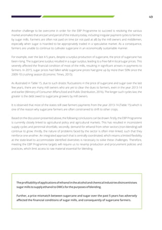 49
Another challenge to be overcome in order for the EBP Programme to succeed is resolving the various
market anomalies that are part and parcel of the industry today, including irregular payment cycles to farmers
by sugar mills. Farmers are often not paid on time (or not paid at all) by the mill owners and middlemen,
especially when sugar is hoarded to be appropriately traded in a speculative market. As a consequence,
farmers are unable to continue to cultivate sugarcane in an economically sustainable manner.
For example, over the last 4-5 years, despite a surplus production of sugarcane, the price of sugarcane has
been rising. The sugarcane surplus resulted in a sugar surplus, leading to a free-fall in local sugar prices. This
severely affected the financial condition of most of the mills, resulting in significant arrears in payments to
farmers. In 2015, sugar prices had fallen while sugarcane prices had gone up by more than 50% since the
2009-10 crushing season (Economic Times, 2015).
As illustrated in Table 15, due to such drastic fluctuations in the price of sugarcane and sugar over the last
few years, there are many mill owners who are yet to clear the dues to farmers, even in the year 2013-14
and earlier (Ministry of Consumer Affairs,Food and Public Distribution, 2016). The longer such cycles last, the
greater is the debt owed to sugarcane growers by mill owners.
It is observed that most of the states still owe farmers payments from the year 2013-14 (Table 15) which is
one of the reason why sugarcane farmers are often constrained to shift to other crops.
Based on the discussion presented above, the following conclusions can be drawn: firstly, the EBP Programme
is currently closely linked to agricultural policy and agricultural markets. This has resulted in inconsistent
supply cycles and perennial shortfalls; secondly, demand for ethanol from other sectors (non-blending) will
continue to grow; thirdly, the nature of problems faced by the sector is often inter-linked, such that they
reinforce one-another. An integrated approach that is centrally coordinated, which retains a limited flexibility
at the state-level to accommodate identified diversities is necessary to solve these challenges. Therefore,
meeting the EBP Programme targets will require us to revamp production and procurement policies and
practices, which limit access to raw material essential for blending.
Theprofitabilityofapplicationsofethanolinthealcoholandchemicalindustriesdisincentivises
sugarmillstosupplyethanoltoOMCsforthepurposesofblending.
Further, a price mismatch between sugarcane and sugar over the past 5 years has adversely
affected the financial conditions of sugar mills, and consequently of sugarcane farmers.
 