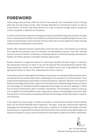 FOREWORD
India’s energy policy priorities reflect the need to move towards more sustainable sources of energy
while also ensuring energy security. India is heavily dependent on international markets to meet its
crude demand. Currently, India meets 84.5% of its crude oil demand through imports, leaving the
country susceptible to global price fluctuations.
In order to achieve the twin objectives of energy security and sustainable energy, there has been increased
focus on the potential of biofuels. Since biofuels are produced from renewable biological sources, their
usage has the potential to reduce vehicular emissions while also ensuring significant foreign exchange
savings, besides revitalising the rural economy.
Biofuels offer important economic opportunities across the value chain. Since biofuels are produced
from agricultural by-products (such as molasses) and lignocellulosic biomass, they offer alternate
sources of income to farmers. Furthermore, increasing expansion of biofuel processing and production
facilities will further generate sustainable livelihood opportunities.
Besides investments in sugarcane research on improving crop yields and water usage, it is important
that appropriate measures are taken to tap into the potential that second generation biofuels offer.
Second generation biofuels are produced from non-edible sources such as lignocellulosic biomass,
agricultural residues or waste, thus addressing food security concerns.
To this extent, India has made significant headway in the past year. For example, the Ministry of Petroleum
and Natural Gas has assisted Public Sector Undertakings to set up twelve 2G commercial plants. These
projects would significantly expand India’s 2G ethanol production capacities. Moreover, the Institute of
Chemical Technology, Mumbai with support from the Department of Biotechnology, Ministry of Science
and Technology has developed feedstock-independent technology that has been deployed in India’s
first 2G ethanol demonstration plant in Kashipur, Uttarakhand. The technology is ready for scaling up
and is capable of converting different types of agricultural residues including bagasse and cotton stalk.
Praj Industries in Pune have also developed world class 2G technology and their demo plant is ready for
commissioning.
In this regard, the present paper is timely as it provides a comprehensive overview of India’s biofuels
policy and the Ethanol Blended Petrol Programme. The paper, using data, demonstrates significant
advantages that fuel blending can offer and provides a roadmap on a broader shift towards a biofuels
based economy. I congratulate the research team that has been instrumental in preparing this paper, and
hope that this paper is used as a point of reference for policymakers, academics and other stakeholders.
(Mr. Y.B. Ramakrishna)
Chairman, Working Group on Biofuels
 