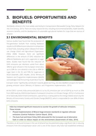 India has initiated significant measures to counter the growth of vehicular emissions.
These include:
•	 Phased implementation of Bharat Stage emission standards to regulate vehicular 		
	 emissions (Central Pollution Control Board, 2016).
•	 The Auto Fuel and Vision Policy 2025 advocated for the increased use of alternative 	
	 fuels in order to reduce impact on the environment (Government of India, 2014).
51
3.	 BIOFUELS: OPPORTUNITIES AND 		
	BENEFITS
Various studies have found that the production of
first-generation biofuels from existing feedstock
resultsina20-60%emissionreductionincomparison
to fossil fuels, excluding carbon releases from land-
use change (Food and Agricultural Organization
(FAO), 2008). However, there are significant
differences in the amount of GHG reduction for
different feedstocks, be it corn, sugarcane or sugar
beets. Studies have found that the reduction of
GHG emissions per kilometre varied from about
30% for grain ethanol in the European Union (EU),
up to 50% for corn ethanol in the USA to 40% for
sugar beet in the EU and 93% for sugarcane in
Brazil (Steenblik, 2007; Mueller, 2016). Ministry of
Statistics and Programme Implementation (MoSPI)
acknowledges that the burning of petroleum by the
3.1 ENVIRONMENTAL BENEFITS
Therefore, an all-round increase in the use of ethanol has the potential to play a significant role in reducing
emissions from the transportation sector and is one of the reasons why India had established ambitious
transport sector “significantly contributes” towards global warming, and also labelled transport the fastest-
growing emission sector (Ministry of Statistics and Programme Implementation, 2015).
At the COP21 summit, India announced plans to cut its CO2
emissions per unit of GDP by as much as 35%
from 2005 levels by 2030 (United Nations Framework Convention on Climate Change, 2015). In furtherance
of its Nationally Determined Contributions, special focus is being paid to the energy-related sectors by the
Ministry of Environment, Forests and Climate Change (MoEFCC), which is responsible for over 80% of India’s
GHG emissions.
Worldwide, ethanol is the most widely used biofuel in transportation (Renewable Energy Policy Network for
the 21st Century, 2015). There are many reasons for this, including environmental benefits, health benefits,
economic benefits, and the development of sustainable agricultural markets for crops that are sources of
ethanol.
 
