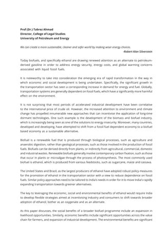 Prof (Dr.) Tabrez Ahmad
Director, College of Legal Studies
University of Petroleum and Energy
We can create a more sustainable, cleaner and safer world by making wiser energy choices.
-Robert Alan Silverstein
Today biofuels, and specifically ethanol are drawing renewed attention as an alternate to petroleum-
derived gasoline in order to address energy security, energy costs, and global warming concerns
associated with liquid fossil fuels.
It is noteworthy to take into consideration the emerging era of rapid transformation in the way in
which economic and social development is being undertaken. Specifically, the significant growth in
the transportation sector has seen a corresponding increase in demand for energy and fuel. Globally,
transportation systems are generally dependent on fossil fuels, which have a significantly more harmful
effect on the environment.
It is not surprising that most periods of accelerated industrial development have been correlative
to the international price of crude oil. However, the increased attention to environment and climate
change has propelled innumerable new approaches that can incentivise the application of long-time
dormant technologies. One such example is the development of the biomass and biofuel industry,
which is increasingly being seen as one of the solutions to energy insecurity. Moreover, many countries,
developed and developing, have attempted to shift from a fossil fuel dependent economy to a biofuel
based economy as a sustainable alternative.
Biofuel is a renewable fuel that is produced through biological processes, such as agriculture and
anaerobic digestion, rather than geological processes, such as those involved in the production of fossil
fuels. Biofuels can be derived directly from plants, or indirectly from agricultural, commercial, domestic
and industrial wastes. Renewable biofuels generally involve contemporary carbon fixation, such as those
that occur in plants or microalgae through the process of photosynthesis. The most commonly used
biofuel is ethanol, which is produced from various feedstocks, such as sugarcane, maize and cassava.
The United States and Brazil, as the largest producers of ethanol have adopted robust policy measures
for the promotion of ethanol in the transportation sector with a view to reduce dependence on fossil
fuels. Similar policy approaches need to be tailored to India’s needs in order for it to move India’s rapidly
expanding transportation towards greener alternatives.
The key to leveraging the economic, social and environmental benefits of ethanol would require India
to develop flexible strategies aimed at incentivising industry and consumers to shift towards broader
adoption of ethanol, bother as an oxygenate and as an alternate.
As this paper discusses, the social benefits of a broader biofuel programme include an expansion in
livelihood opportunities. Similarly, economic benefits include significant opportunities across the value
chain for farmers, and expansion of industrial development. The environmental benefits are significant
 
