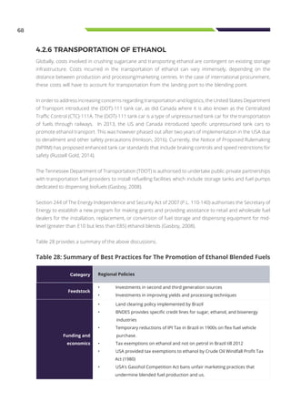 68
Table 28: Summary of Best Practices for The Promotion of Ethanol Blended Fuels
Category Regional Policies
Feedstock
•	 Investments in second and third generation sources
•	 Investments in improving yields and processing techniques
Funding and
economics
•	 Land clearing policy implemented by Brazil
•	 BNDES provides specific credit lines for sugar, ethanol, and bioenergy
industries
•	 Temporary reductions of IPI Tax in Brazil in 1900s on flex fuel vehicle
purchase.
•	 Tax exemptions on ethanol and not on petrol in Brazil till 2012
•	 USA provided tax exemptions to ethanol by Crude Oil Windfall Profit Tax
Act (1980)
•	 USA’s Gasohol Competition Act bans unfair marketing practices that
undermine blended fuel production and us.
4.2.6 TRANSPORTATION OF ETHANOL
Globally, costs involved in crushing sugarcane and transporting ethanol are contingent on existing storage
infrastructure. Costs incurred in the transportation of ethanol can vary immensely, depending on the
distance between production and processing/marketing centres. In the case of international procurement,
these costs will have to account for transportation from the landing port to the blending point.
In order to address increasing concerns regarding transportation and logistics, the United States Department
of Transport introduced the (DOT)-111 tank car, as did Canada where it is also known as the Centralized
Traffic Control (CTC)-111A. The (DOT)-111 tank car is a type of unpressurised tank car for the transportation
of fuels through railways. In 2013, the US and Canada introduced specific unpressurised tank cars to
promote ethanol transport. This was however phased out after two years of implementation in the USA due
to derailment and other safety precautions (Hinkson, 2016). Currently, the Notice of Proposed Rulemaking
(NPRM) has proposed enhanced tank car standards that include braking controls and speed restrictions for
safety (Russell Gold, 2014).
The Tennessee Department of Transportation (TDOT) is authorised to undertake public-private partnerships
with transportation fuel providers to install refuelling facilities which include storage tanks and fuel pumps
dedicated to dispensing biofuels (Gasboy, 2008).
Section 244 of The Energy Independence and Security Act of 2007 (P.L. 110-140) authorises the Secretary of
Energy to establish a new program for making grants and providing assistance to retail and wholesale fuel
dealers for the installation, replacement, or conversion of fuel storage and dispensing equipment for mid-
level (greater than E10 but less than E85) ethanol blends (Gasboy, 2008).
Table 28 provides a summary of the above discussions.
 