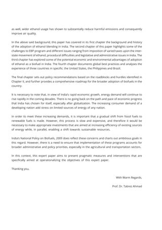 as well, wider ethanol usage has shown to substantially reduce harmful emissions and consequently
improve air quality.
In the above said background, this paper has covered in its first chapter the background and history
of the adoption of ethanol blending in India. The second chapter of this paper highlights some of the
challenges to EBP program and different issues ranging from imposition of varied taxes upon the inter-
state movement of ethanol, procedural difficulties and legislative and administrative issues in India. The
third chapter has explored some of the potential economic and environmental advantages of adoption
of ethanol as a biofuel in India. The fourth chapter documents global best practices and analyses the
experience of three countries in specific: the United States, the Philippines and Brazil.
The final chapter sets out policy recommendations based on the roadblocks and hurdles identified in
Chapter II, and further provides a comprehensive roadmap for the broader adoption of biofuels in the
country.
It is necessary to note that, in view of India’s rapid economic growth, energy demand will continue to
rise rapidly in the coming decades. There is no going back on the path and pace of economic progress
that India has chosen for itself, especially after globalization. The increasing consumer demand of a
developing nation add stress on limited sources of energy of any nation.
In order to meet these increasing demands, it is important that a gradual shift from fossil fuels to
renewable fuels is made. However, this process is slow and expensive, and therefore it would be
necessary to make appropriate investments that are aimed at increasing efficiency of existing sources
of energy while, in parallel, enabling a shift towards sustainable resources.
India’s National Policy on Biofuels, 2009 does reflect these concerns and charts out ambitious goals in
this regard. However, there is a need to ensure that implementation of these programs accounts for
broader administrative and policy priorities, especially in the agricultural and transportation sectors.
In this context, this expert paper aims to present pragmatic measures and interventions that are
specifically aimed at operationalizing the objectives of this expert paper.
Thanking you,
With Warm Regards,
Prof. Dr. Tabrez Ahmad
 