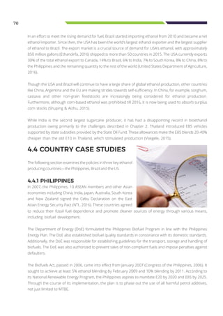 70
In an effort to meet the rising demand for fuel, Brazil started importing ethanol from 2010 and became a net
ethanol importer. Since then, the USA has been the world’s largest ethanol exporter and the largest supplier
of ethanol to Brazil. The export market is a crucial source of demand for USA’s ethanol, with approximately
850 million gallons (Ethanolrfa, 2016) shipped to more than 50 countries in 2015. The USA currently exports
30% of the total ethanol export to Canada, 14% to Brazil, 6% to India, 7% to South Korea, 8% to China, 8% to
the Philippines and the remaining quantity to the rest of the world (United States Department of Agriculture,
2016).
Though the USA and Brazil will continue to have a large share of global ethanol production, other countries
like China, Argentina and the EU are making strides towards self-sufficiency. In China, for example, sorghum,
cassava and other non-grain feedstocks are increasingly being considered for ethanol production.
Furthermore, although corn-based ethanol was prohibited till 2016, it is now being used to absorb surplus
corn stocks (Shuping & Aizhu, 2015).
While India is the second largest sugarcane producer, it has had a disappointing record in bioethanol
production owing primarily to the challenges described in Chapter 2. Thailand introduced E85 vehicles
supported by state subsidies provided by the State Oil Fund. These allowances make the E85 blends 20-40%
cheaper than the old E10 in Thailand, which stimulated production (Voegele, 2015).
4.4 COUNTRY CASE STUDIES
The following section examines the policies in three key ethanol
producing countries—the Philippines, Brazil and the US.
to reduce their fossil fuel dependence and promote cleaner sources of energy through various means,
including biofuel development.
The Department of Energy (DoE) formulated the Philippines Biofuel Program in line with the Philippines
Energy Plan. The DoE also established biofuel quality standards in consonance with its domestic standards.
Additionally, the DoE was responsible for establishing guidelines for the transport, storage and handling of
biofuels. The DoE was also authorized to prevent sales of non-compliant fuels and impose penalties against
defaulters.
The Biofuels Act, passed in 2006, came into effect from January 2007 (Congress of the Philippines, 2006). It
sought to achieve at least 5% ethanol blending by February 2009 and 10% blending by 2011. According to
its National Renewable Energy Program, the Philippines aspires to mandate E20 by 2020 and E85 by 2025.
Through the course of its implementation, the plan is to phase out the use of all harmful petrol additives,
not just limited to MTBE.
4.4.1 PHILIPPINES
In 2007, the Philippines, 10 ASEAN members and other Asian
economies including China, India, Japan, Australia, South Korea
and New Zealand signed the Cebu Declaration on the East
Asian Energy Security Pact (NTI , 2016). These countries agreed
 