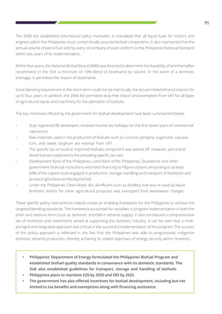 71
The 2006 Act established time-bound policy mandates. It mandated that all liquid fuels for motors and
engines sold in the Philippines must contain locally-sourced biofuel components. It also maintained that the
annual volume of petrol fuel sold by every oil company should conform to the Philippines National Standard
within two years of its implementation.
Within four years, the National Biofuel Board (NBB) was directed to determine the feasibility of and thereafter
recommend to the DoE a minimum of 10% blend of bioethanol by volume. In the event of a domestic
shortage, it permitted the import of bioethanol.
Since blending requirement in the short-term could not be met locally, the Act permitted ethanol imports for
up to four years. In addition, the 2006 Act permitted duty-free import and exemption from VAT for all types
of agricultural inputs and machinery for the plantation of biofuels.
The key incentives offered by the government for biofuel development have been summarized below.
•	 Duly registered RE developers received income tax holidays for the first seven years of commercial 	
operations.
•	 Raw materials used in the production of biofuels such as coconut, jatropha, sugarcane, cassava, 	
corn, and sweet sorghum are exempt from VAT.
•	 The specific tax on local or imported biofuels component was waived off. However, petrol and 		
	 diesel fuel are subjected to the prevailing specific tax rate.
•	 Development Bank of the Philippines, Land Bank of the Philippines, Quedancor and other 		
	 government financial institutions extended financing to Filipino citizens amounting to at least 		
	 60% of the capital stock engaged in production, storage, handling and transport of feedstock and 	
	 processingfacilitiescertifiedbytheDoE.
•	 Under the Philippines’ Clean Water Act, all effluent such as distillery that was re-used as liquid 		
	 fertilizers and/or for other agricultural purposes was exempted from wastewater charges.
These specific policy interventions helped create an enabling framework for the Philippines to achieve the
targeted blending standards. The framework accounted for variables in program implementation in both the
short and medium term (such as domestic shortfall in ethanol supply). It also introduced a comprehensive
set of incentives and investments aimed at supporting the domestic industry. It can be seen that a multi-
pronged and integrated approach was critical in the successful implementation of the program. The success
of this policy approach is reflected in the fact that the Philippines was able to progressively indigenize
domestic ethanol production, thereby achieving its stated objectives of energy security within timelines.
•	 Philippines’ Department of Energy formulated the Philippines Biofuel Program and 	
	 established biofuel quality standards in consonance with its domestic standards. The 	
	 DoE also established guidelines for transport, storage and handling of biofuels.
•	 Philippines plans to mandate E20 by 2020 and E85 by 2025.
•	 The government has also offered incentives for biofuel development, including but not 	
	 limited to tax benefits and exemptions along with financing assistance.
 