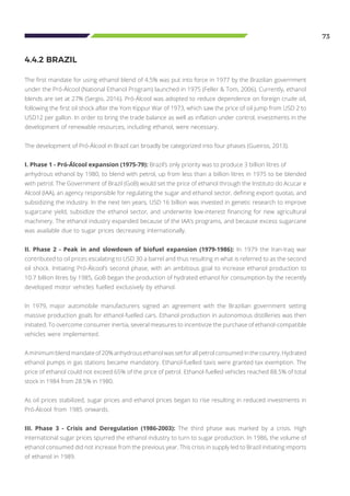 73
The first mandate for using ethanol blend of 4.5% was put into force in 1977 by the Brazilian government
under the Pró-Álcool (National Ethanol Program) launched in 1975 (Feller & Tom, 2006). Currently, ethanol
blends are set at 27% (Sergio, 2016). Pró-Álcool was adopted to reduce dependence on foreign crude oil,
following the first oil shock after the Yom Kippur War of 1973, which saw the price of oil jump from USD 2 to
USD12 per gallon. In order to bring the trade balance as well as inflation under control, investments in the
development of renewable resources, including ethanol, were necessary.
The development of Pró-Álcool in Brazil can broadly be categorized into four phases (Gueiros, 2013).
I. Phase 1 - Pró-Álcool expansion (1975-79): Brazil’s only priority was to produce 3 billion litres of 		
anhydrous ethanol by 1980, to blend with petrol, up from less than a billion litres in 1975 to be blended
with petrol. The Government of Brazil (GoB) would set the price of ethanol through the Instituto do Acucar e
Alcool (IAA), an agency responsible for regulating the sugar and ethanol sector, defining export quotas, and
subsidizing the industry. In the next ten years, USD 16 billion was invested in genetic research to improve
sugarcane yield, subsidize the ethanol sector, and underwrite low-interest financing for new agricultural
machinery. The ethanol industry expanded because of the IAA’s programs, and because excess sugarcane
was available due to sugar prices decreasing internationally.
II. Phase 2 - Peak in and slowdown of biofuel expansion (1979-1986): In 1979 the Iran-Iraq war
contributed to oil prices escalating to USD 30 a barrel and thus resulting in what is referred to as the second
oil shock. Initiating Pró-Álcool’s second phase, with an ambitious goal to increase ethanol production to
10.7 billion litres by 1985, GoB began the production of hydrated ethanol for consumption by the recently
developed motor vehicles fuelled exclusively by ethanol.
In 1979, major automobile manufacturers signed an agreement with the Brazilian government setting
massive production goals for ethanol-fuelled cars. Ethanol production in autonomous distilleries was then
initiated. To overcome consumer inertia, several measures to incentivize the purchase of ethanol-compatible
vehicles were implemented.
A minimum blend mandateof 20% anhydrous ethanolwas set for all petrol consumed in the country. Hydrated
ethanol pumps in gas stations became mandatory. Ethanol-fuelled taxis were granted tax exemption. The
price of ethanol could not exceed 65% of the price of petrol. Ethanol-fuelled vehicles reached 88.5% of total
stock in 1984 from 28.5% in 1980.
As oil prices stabilized, sugar prices and ethanol prices began to rise resulting in reduced investments in
Pró-Álcool from 1985 onwards.
III. Phase 3 - Crisis and Deregulation (1986-2003): The third phase was marked by a crisis. High
international sugar prices spurred the ethanol industry to turn to sugar production. In 1986, the volume of
ethanol consumed did not increase from the previous year. This crisis in supply led to Brazil initiating imports
of ethanol in 1989.
4.4.2 BRAZIL
 