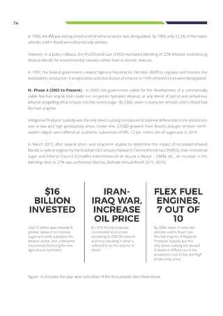74
In 1990, the IAA was extinguished and the ethanol sector was deregulated. By 1994, only 12.2% of the motor
vehicles sold in Brazil were ethanol-only vehicles.
However, in a policy rollback, the Pro-Ethanol Law (1993) mandated blending of 22% ethanol, incentivizing
ethanol blends for environmental reasons rather than economic reasons.
In 1997, the federal government created ‘Agencia Nacional do Petroleo’ (ANP) to regulate and monitor the
exploitation, production, transportation and distribution of ethanol. In 1999, ethanol prices were deregulated.
IV. Phase 4 (2003 to Present) - In 2003, the government called for the development of a commercially
viable flex-fuel engine that could run on petrol, hydrated ethanol, or any blend of petrol and anhydrous
ethanol, propelling ethanol back into the centre stage. By 2006, seven in every ten vehicles sold in Brazil had
flex-fuel engines.
A Regional Producer Subsidy was the only direct subsidy introduced to balance differences in the production
cost in low and high productivity areas. Under this, 27,000 growers from Brazil’s draught stricken north-
eastern region were offered an economic subvention of BRL 12 per metric ton of sugarcane in 2014.
In March 2015, after several short- and long-term studies to determine the impact of increased ethanol
blends on petrol engines by the Brazilian Oil Company Research Centre (Petrobras/CENPES), Inter-ministerial
Sugar and Ethanol Council (Conselho Interministerial de Acucar e Alcool – CIMA), etc., an increase in the
blending ratio to 27% was authorized (Barros, Biofuels Annual-Brazil 2015, 2015).
In 1979 the Iran-Iraq war
contributed to oil prices
escalating to USD 30 a barrel
and thus resulting in what is
referred to as the second oil
shock.
By 2006, seven in every ten
vehicles sold in Brazil had
flex-fuel engines. A Regional
Producer Subsidy was the
only direct subsidy introduced
to balance differences in the
production cost in low and high
productivity areas.
USD 16 billion was invested in
genetic research to improve
sugarcane yield, subsidize the
ethanol sector, and underwrite
low-interest financing for new
agricultural machinery.
IRAN-
IRAQ WAR,
INCREASE
OIL PRICE
FLEX FUEL
ENGINES,
7 OUT OF
10
$16
BILLION
INVESTED
Figure 14 provides the year-wise outcomes of the four phases described above.
 