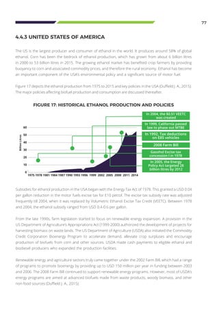 77
The US is the largest producer and consumer of ethanol in the world. It produces around 58% of global
ethanol. Corn has been the bedrock of ethanol production, which has grown from about 6 billion litres
in 2000 to 53 billion litres in 2015. The growing ethanol market has benefited crop farmers by providing
buoyancy to corn and associated commodity prices, and therefore the rural economy. Ethanol has become
an important component of the USA’s environmental policy and a significant source of motor fuel.
Figure 17 depicts the ethanol production from 1975 to 2015 and key policies in the USA (Duffield J. A., 2015).
The major policies affecting biofuel production and consumption are discussed thereafter.
4.4.3 UNITED STATES OF AMERICA
Subsidies for ethanol production in the USA began with the Energy Tax Act of 1978. This granted a USD 0.04
per gallon reduction in the motor fuels excise tax for E10 petrol. The excise tax subsidy rate was adjusted
frequently till 2004, when it was replaced by Volumetric Ethanol Excise Tax Credit (VEETC). Between 1978
and 2004, the ethanol subsidy ranged from USD 0.4-0.6 per gallon.
From the late 1990s, farm legislation started to focus on renewable energy expansion. A provision in the
US Department of Agriculture’s Appropriations Act (1999-2000) authorized the development of projects for
harvesting biomass on waste lands. The US Department of Agriculture (USDA) also initiated the Commodity
Credit Corporation Bioenergy Program to accelerate demand, alleviate crop surpluses and encourage
production of biofuels from corn and other sources. USDA made cash payments to eligible ethanol and
biodiesel producers who expanded the production facilities.
Renewable energy and agriculture sectors truly came together under the 2002 Farm Bill, which had a range
of programs to promote bioenergy by providing up to USD 150 million per year in funding between 2003
and 2006. The 2008 Farm Bill continued to support renewable energy programs. However, most of USDA’s
energy programs are aimed at advanced biofuels made from waste products, woody biomass, and other
non-food sources (Duffield J. A., 2015).
FIGURE 17: HISTORICAL ETHANOL PRODUCTION AND POLICIES
60
50
40
30
20
10
0
1975 1978 1981 1984 1987 1990 1993 1996 1999 2002 2005 2008 2011 2014
Gasohol Excise tax
concession l in 1978
In 2005, the Energy
Policy Act targeted 28
billion litres by 2012
2008 Farm Bill
In 1992, Tax deductions
on E85 vehicles
In 2004, the $0.51 VEETC
was created
In 1999, California passed
law to phase out MTBE
BillionLitres
 