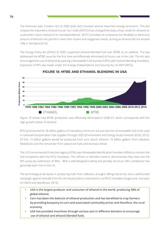 78
The American Jobs Creation Act of 2004 (Jobs Act) included several important energy provisions. This Act
created the Volumetric Ethanol Excise Tax Credit (VEETC) that changed the basis of tax credit for ethanol on
a volumetric basis instead of on mandated blends. VEETC provided oil companies the flexibility to blend any
amount of ethanol into petrol to meet their octane and oxygenate needs, as long as ethanol did not exceed
10% in the blend (E10).
The Energy Policy Act (EPAct) of 2005 supported ethanol-blended fuel over MTBE as an additive. This law
addressed the MTBE issue for the first time and effectively eliminated its future use in the USA. The Act also
encouraged the use of ethanol by passing a Renewable Fuel Standard (RFS) with biofuel blending mandates.
Expansion of RFS was made under the Energy Independence and Security Act of 2007 (RFS2).
Figure 18 shows how MTBE production was effectively eliminated in 2006-07, which corresponds with the
high growth phase of ethanol.
RFS2 provisioned for 36 billion gallons of mandatory minimum annual volumes of renewable fuel to be used
in national transportation fuel supplies through 2022 (Environment and Energy Study Institute (EESI), 2015).
Of this, 15 billion gallons would be produced from corn starch ethanol, 16 billion gallons from cellulosic
feedstocks and the remainder from advanced fuels and biomass diesel.
The US Environmental Protection Agency (EPA) uses Renewable Identification Numbers (RINs) to monitor the
fuel compliance with the RFS2 mandates. The refiners or blenders need to demonstrate they have met the
RFS quota by submission of RINs. With a well-designed trading and penalty structure, RFS compliance has
generally been met in the US.
The technological set-backs in producing fuels from cellulose, draught, falling fuel prices and a well-funded
campaign against biofuels from the oil industry led to a demand to cut RFS2 mandates (Sugarcane: A project
of UNICA and ApexBrasil, 2015).
FIGURE 18: MTBE AND ETHANOL BLENDING IN USA
60
50
40
30
20
10
0
1978 1980 1982 1984 1986 1988 1990 1992 1994 1996 1998 2000 2002 2004 2006 2008 2010 2012 2014
Production(Billionlitres)
ETHANOL MTBE
•	 USA is the largest producer and consumer of ethanol in the world, producing 58% of
global ethanol.
•	 Corn has been the bedrock of ethanol production and has benefited to crop farmers
by providing buoyancy to corn and associated commodity prices and therefore, the rural
economy.
•	 USA has provided incentives through various acts in different domains to encourage
use of ethanol and ethanol blended fuels.
 