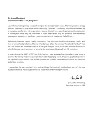 Dr. Anshu Bharadwaj							
Executive Director, CSTEP, Bengaluru
Liquid fuels are the primary source of energy in the transportation sector. The transportation energy
demand continues to grow, especially in developing countries. Traditionally fossil fuels have been the
primary sources of energy in transportation. However, biofuels have recently gained significant attention
in recent years since they are considered as viable alternatives; they are produced from renewable
sources and also address significant concerns relating to air quality and fuel efficiency.
Biofuels do, however, require careful examination. One, their use should not in any way conflict with
food or animal feed production. The use of land should follow the principle “food, feed, then fuel”. Two,
the case for biofuels should be based on a “life cycle” analysis. Three, in the past biofuel cultivation has
often led to clearing of vast tracts of forest lands, which caused large upfront CO2
emissions.
It is very timely that UPES, CSTEP and PLR Chambers have embarked on this collaborative study to
examine the viability of ethanol as a biofuel to meet India’s energy needs. The study specifically examines
the significant opportunities that biofuels present and provides recommendations that are based on
global best practices.
I congratulate the team involved in this study and hope that this study is utilised as a point of reference
by all stakeholders, including policymakers, researchers and market participants.
(Dr. Anshu Bharadwaj)
Executive Director, CSTEP
 