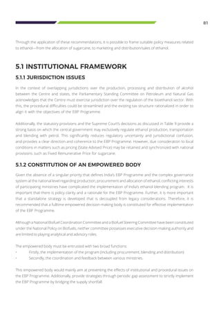 81
Through the application of these recommendations, it is possible to frame suitable policy measures related
to ethanol—from the allocation of sugarcane, to marketing and distribution/sales of ethanol.
5.1 INSTITUTIONAL FRAMEWORK
5.1.1 JURISDICTION ISSUES
In the context of overlapping jurisdictions over the production, processing and distribution of alcohol
between the Centre and states, the Parliamentary Standing Committee on Petroleum and Natural Gas
acknowledges that the Centre must exercise jurisdiction over the regulation of the bioethanol sector. With
this, the procedural difficulties could be streamlined and the existing tax structure rationalized in order to
align it with the objectives of the EBP Programme.
Additionally, the statutory provisions and the Supreme Court’s decisions as discussed in Table 9 provide a
strong basis on which the central government may exclusively regulate ethanol production, transportation
and blending with petrol. This significantly reduces regulatory uncertainty and jurisdictional confusion,
and provides a clear direction and coherence to the EBP Programme. However, due consideration to local
conditions in matters such as pricing (State Advised Price) may be retained and synchronized with national
provisions such as Fixed Remunerative Price for sugarcane.
5.1.2 CONSTITUTION OF AN EMPOWERED BODY
Given the absence of a singular priority that defines India’s EBP Programme and the complex governance
system at the national level regarding production, procurement and allocation of ethanol, conflicting interests
of participating ministries have complicated the implementation of India’s ethanol blending program. It is
important that there is policy clarity and a rationale for the EBP Programme. Further, it is more important
that a standalone strategy is developed that is decoupled from legacy considerations. Therefore, it is
recommended that a fulltime empowered decision-making body is constituted for effective implementation
of the EBP Programme.
Although a National Biofuel Coordination Committee and a Biofuel Steering Committee have been constituted
under the National Policy on Biofuels, neither committee possesses executive decision-making authority and
are limited to playing analytical and advisory roles.
The empowered body must be entrusted with two broad functions:
•	 Firstly, the implementation of the program (including procurement, blending and distribution)
•	 Secondly, the coordination and feedback between various ministries.
This empowered body would mainly aim at preventing the effects of institutional and procedural issues on
the EBP Programme. Additionally, provide strategies through periodic gap assessment to strictly implement
the EBP Programme by bridging the supply shortfall.
 