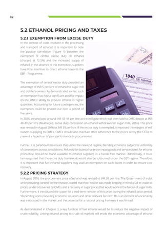 82
In the context of costs involved in the processing
and transport of ethanol, it is important to note
the positive correlation (Figure 4) between the
exemption of central excise duty on ethanol
(charged at 12.5%) and the increased supply of
ethanol. In the absence of this exemption, suppliers
have little incentive to direct ethanol towards the
EBP Programme.
The exemption of central excise duty provided an
advantage of INR 5 per litre of ethanol to sugar mill
and distillery owners. As demonstrated earlier, such
an exemption has had a significant positive impact
on the OMCs’ ability to procure ethanol in higher
quantities. Accounting for future contingencies, the
exemption could be phased out over a period of
five years.
5.2 ETHANOL PRICING AND TAXES
5.2.1 EXEMPTION FROM EXCISE DUTY
5.2.2 PRICING STRATEGY
In August 2016, the procurement price of ethanol was revised to INR 39 per litre. The Government of India,
while providing context on the revision, stated that this revision was made keeping in mind a fall in crude oil
prices, under-recoveries by OMCs and a recovery in sugar prices that would work in the favour of sugar mills.
Furthermore, it introduced the scope for a mid-term revision of this price during the ethanol price period,
“depending upon prevailing economic situation and other relevant factors”. Thus an element of uncertainty
was introduced in the market and the potential for a rational pricing framework was limited.
As demonstrated in Chapter 3, a key function of fuel ethanol would be to reduce the negative impact of
crude volatility. Linking ethanol pricing to crude oil markets will erode the economic advantage of ethanol
In 2015, ethanol cost around INR 45-46 per litre at the mill gate which was then sold to OMC depots at INR
48-49 per litre (Mukherjee, Excise duty concession on ethanol withdrawn for sugar mills, 2016). This price
was revised in August 2016 to INR 39 per litre. If the excise duty is exempted, it improves the margins of mill
owners supplying to OMCs. OMCs should also maintain strict adherence to the prices set by the CCEA to
prevent a repetition of past performance in procurement.
Further, it is paramount to ensure that under the new GST regime, blending ethanol is subject to uniformity
of concessions across jurisdictions. Refunds for duties/charges on input goods and services used for ethanol
production should be made available to ethanol suppliers in a hassle-free manner. Additionally, it must
be recognized that the excise duty framework would also be subsumed under the GST regime. Therefore,
it is important that fuel ethanol suppliers may avail an exemption on such duties in order to ensure cost
recovery.
 