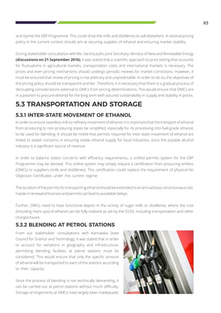 83
5.3 TRANSPORTATION AND STORAGE
5.3.1 INTER-STATE MOVEMENT OF ETHANOL
In order to ensure seamless mill-to-refinery movement of ethanol, it is important that the transport of ethanol
from producing to non-producing states be simplified, especially for its processing into fuel-grade ethanol,
to be used for blending. It should be noted that permits required for inter-state movement of ethanol are
linked to states’ concerns in ensuring stable ethanol supply for local industries, since the potable alcohol
industry is a significant source of revenue.
In order to balance states’ concerns with efficiency requirements, a unified permits system for the EBP
Programme may be devised. This online system may simply require a certification from procuring entities
(OMCs) to suppliers (mills and distilleries). This certification could replace the requirement of physical No
Objection Certificates under the current regime.
Thedurationofthepermitsfortransportingethanolshouldbeextendedtoanannualbasis,sincebureaucratic
hassle in renewal of licenses and permits can lead to avoidable delays.
Further, OMCs need to have functional depots in the vicinity of sugar mills or distilleries, where the cost
(including mark-ups) of ethanol can be fully realized as set by the CCEA, including transportation and other
charges/taxes.
and stymie the EBP Programme. This could drive the mills and distilleries to sell elsewhere. A rational pricing
policy in the current context should aim at securing supplies of ethanol and ensuring market stability.
During stakeholder consultation with Ms. Varsha Joshi, Joint Secretary, Ministry of New and Renewable Energy
(discussions on 21 September 2016), it was stated that a scientific approach to price setting that accounts
for fluctuations in agricultural markets, transportation costs and international markets is necessary. The
prices and even pricing mechanisms should undergo periodic reviews for market corrections. However, it
must be ensured that review of pricing is not arbitrary and unpredictable. In order to do so, the objectives of
the pricing policy should be transparent and fair. Therefore, it is necessary that there is a gradual process of
decoupling considerations external to OMCs from pricing determinations. This would ensure that OMCs are
in a position to procure ethanol for the long term with assured sustainability in supply and stability in prices.
5.3.2 BLENDING AT PETROL STATIONS
From our stakeholder consultations with Karnataka State
Council for Science and Technology, it was stated that in order
to account for variations in geography and infrastructure,
permitting blending facilities at petrol stations must be
considered. This would ensure that only the specific amount
of ethanol will be transported to each of the stations according
to their capacity.
Since the process of blending is not technically demanding, it
can be carried out at petrol stations without much difficulty.
Storage arrangements at OMCs have largely been inadequate;
 