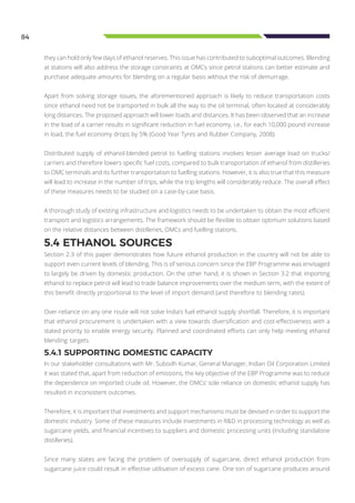 84
they can hold only few days of ethanol reserves. This issue has contributed to suboptimal outcomes. Blending
at stations will also address the storage constraints at OMCs since petrol stations can better estimate and
purchase adequate amounts for blending on a regular basis without the risk of demurrage.
Apart from solving storage issues, the aforementioned approach is likely to reduce transportation costs
since ethanol need not be transported in bulk all the way to the oil terminal, often located at considerably
long distances. The proposed approach will lower loads and distances. It has been observed that an increase
in the load of a carrier results in significant reduction in fuel economy, i.e., for each 10,000 pound increase
in load, the fuel economy drops by 5% (Good Year Tyres and Rubber Company, 2008).
Distributed supply of ethanol-blended petrol to fuelling stations involves lesser average load on trucks/
carriers and therefore lowers specific fuel costs, compared to bulk transportation of ethanol from distilleries
to OMC terminals and its further transportation to fuelling stations. However, it is also true that this measure
will lead to increase in the number of trips, while the trip lengths will considerably reduce. The overall effect
of these measures needs to be studied on a case-by-case basis.
A thorough study of existing infrastructure and logistics needs to be undertaken to obtain the most efficient
transport and logistics arrangements. The framework should be flexible to obtain optimum solutions based
on the relative distances between distilleries, OMCs and fuelling stations.
5.4 ETHANOL SOURCES
Section 2.3 of this paper demonstrates how future ethanol production in the country will not be able to
support even current levels of blending. This is of serious concern since the EBP Programme was envisaged
to largely be driven by domestic production. On the other hand, it is shown in Section 3.2 that importing
ethanol to replace petrol will lead to trade balance improvements over the medium term, with the extent of
this benefit directly proportional to the level of import demand (and therefore to blending rates).
Over-reliance on any one route will not solve India’s fuel ethanol supply shortfall. Therefore, it is important
that ethanol procurement is undertaken with a view towards diversification and cost-effectiveness with a
stated priority to enable energy security. Planned and coordinated efforts can only help meeting ethanol
blending targets.
5.4.1 SUPPORTING DOMESTIC CAPACITY
In our stakeholder consultations with Mr. Subodh Kumar, General Manager, Indian Oil Corporation Limited
it was stated that, apart from reduction of emissions, the key objective of the EBP Programme was to reduce
the dependence on imported crude oil. However, the OMCs’ sole reliance on domestic ethanol supply has
resulted in inconsistent outcomes.
Therefore, it is important that investments and support mechanisms must be devised in order to support the
domestic industry. Some of these measures include investments in R&D in processing technology as well as
sugarcane yields, and financial incentives to suppliers and domestic processing units (including standalone
distilleries).
Since many states are facing the problem of oversupply of sugarcane, direct ethanol production from
sugarcane juice could result in effective utilisation of excess cane. One ton of sugarcane produces around
 