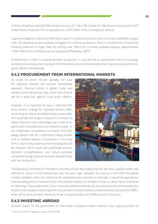 85
5.4.2 PROCUREMENT FROM INTERNATIONAL MARKETS
As crude oil prices recover globally, the case
for imported ethanol will become immediately
apparent. Decadal trends in global crude and
ethanol prices (Annexure) also show how ethanol
will be a good bet against crude price inflation.
However, it is important to have a well-informed
procurement strategy for imported ethanol. After
accounting for future shortfalls based on past data,
this could take the shape of long-term contracts to
obtain maximum price advantage over crude oil or
petrol, with scheduled and unscheduled reviews. In
our stakeholder consultations, an expert from NITI
Aayog opined that for a diversified energy basket
and to address balance of payments in the long
term, a source-neutral procurement strategy should
be adopted, which could also potentially improve
domestic competitiveness and reduce potential
competition of agricultural resources between food
5.4.3 INVESTING ABROAD
Another means for the government to help Indian companies obtain ethanol is by supporting them to
72 litres of hydrous ethanol (95% anhydrous), thus 35.1 Mt (10% of total 351 Mt) of cane can produce 2,527
million litres of ethanol. This is equivalent to 2,393 million litres of anhydrous ethanol.
Sugarcane bagasse could be an alternative option for ethanol production due to its easy availability at sugar
mills.5
By allocating surplus quantity of bagasse for ethanol production, there is a potential to increase the
ethanol production in sugar mills. By utilising only 10% of the currently available bagasse, approximately
1,300 million litres of ethanol can be produced (Bharadwaj, 2007).
Furthermore, in order to expand domestic production, it may also be an appropriate time to encourage
domestic processing units to acquire intermediate products internationally that may be processed to fuel-
grade ethanol domestically.
and fuel production.
The Standing Committee on Petroleum and Natural Gas also stated that the last time a global tender was
offered for import of fuel ethanol was over two years ago. However, this was at a time when the global
market conditions were not conducive for competitive procurement. In this light, it would be appropriate
that prevailing prices of ethanol in the international markets are tracked in order to allow import of ethanol
for blending in favourable times. Thus, it must be underscored that any international procurement policy for
ethanol must recognise that long-term procurement contracts lead to competitive price discovery for OMCs;
while ad-hoc procurement measures result in unpredictable and ineffective price discovery.
5
Cellulose content in bagasse is approximately 35%
 