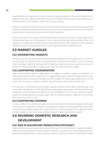 86
acquire plantations in sugarcane rich countries and have integrated distilleries. There are a handful of Indian
companies that have sugarcane plantations abroad. For example, Renuka Sugar has four plantations in
Brazil along with its own distilleries (Shree Renuka Sugars Limited).
Owing to irregularities in rainfall, and water and land shortages domestically, companies planning sugarcane
plantations or distilleries abroad should be provided incentives and relaxations in import duties. The ethanol
produced via this route should be prioritized for the EBP Programme.
Another advantage of encouraging Indian-owned plantations abroad is the regular ethanol supply due to
complementary sugarcane crushing season in major sugarcane-producing countries like Brazil. Also, since
sugarcane is a highly water-demanding crop and expanding the area under cultivation in India is relatively
difficult, this step can be promoted to ensure stable supply of ethanol throughout the year.
5.6 SPURRING DOMESTIC RESEARCH AND
DEVELOPMENT
5.6.1 R&D IN SUGARCANE PRODUCTION EFFICIENCY
5.5 MARKET HURDLES
5.5.1 DIVERSIFYING MARKETS
Taking into account the financial problems faced by the key stakeholders in the supply chain such as farmers
and sugar mills, the upstream prices and supply allocation need to be streamlined. In order to minimise
losses and delay in payments during periods of depressed sugar prices, surplus sugarcane juice can be
diverted for ethanol production to stabilize sugar prices and enhance domestic supply.
5.5.2 SUPPORTING COGENERATION
Sugar mills have been involved in cogeneration since bagasse is available in plenty as a by-product. To
reduce the economic burden on sugar mills, it is suggested that surplus power from cogeneration in sugar
mills be purchased on priority by State Electricity Boards (SEBs). The revenue generated from this can be
used to clear the arrears in payments owed to sugarcane growers and sustain the value chain.
One such case is in Karnataka, the third largest sugarcane producer, where about 30 private sugar mills
in Karnataka have offered to sell 500 MW of power using bagasse cogeneration. The Karnataka Electricity
Regulatory Commission (KERC) fixed INR 4.67 as the tariff payable for the short-term power the utilities
bought from private generators, including sugar mills, for the period between September 2015 and May
2016 (Press Trust of India, 2016).
5.5.3 SUPPORTING FARMERS
Farmers involved in the cultivation of sugarcane must be provided with the necessary inputs at affordable
rates so as to encourage them to follow the cultivation cycle of sugarcane without switching to other crops.
In order to ensure viability of sugarcane cultivation, farmers must be protected from the vagaries of nature
and other exogenous circumstances by providing adequate irrigation and resilience support.
Sugarcane has a long germination time of about 40-45 days. The Indian Institute for Sugarcane Research
(IISR) is undertaking research to reduce the germination time of sugarcane to approximately 20-25 days.
Research is being conducted to improve sugarcane yields to 110 tons per hectare by 2030 (Indian Institute
 