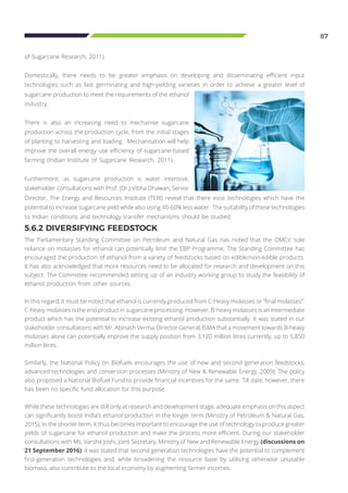 87
of Sugarcane Research, 2011).
Domestically, there needs to be greater emphasis on developing and disseminating efficient input
technologies such as fast germinating and high-yielding varieties in order to achieve a greater level of
5.6.2 DIVERSIFYING FEEDSTOCK
The Parliamentary Standing Committee on Petroleum and Natural Gas has noted that the OMCs’ sole
reliance on molasses for ethanol can potentially limit the EBP Programme. The Standing Committee has
encouraged the production of ethanol from a variety of feedstocks based on edible/non-edible products.
It has also acknowledged that more resources need to be allocated for research and development on this
subject. The Committee recommended setting up of an industry working group to study the feasibility of
ethanol production from other sources.
In this regard, it must be noted that ethanol is currently produced from C-Heavy molasses or “final molasses”.
C-heavy molasses is the end product in sugarcane processing. However, B-heavy molasses is an intermediate
product which has the potential to increase existing ethanol production substantially. It was stated in our
stakeholder consultations with Mr. Abinash Verma, Director General, ISMA that a movement towards B-heavy
molasses alone can potentially improve the supply position from 3,120 million litres currently, up to 5,850
million litres.
Similarly, the National Policy on Biofuels encourages the use of new and second generation feedstocks,
advanced technologies and conversion processes (Ministry of New & Renewable Energy, 2009). The policy
also proposed a National Biofuel Fund to provide financial incentives for the same. Till date, however, there
has been no specific fund allocation for this purpose.
While these technologies are still only at research and development stage, adequate emphasis on this aspect
can significantly boost India’s ethanol production in the longer term (Ministry of Petroleum & Natural Gas,
2015). In the shorter term, it thus becomes important to encourage the use of technology to produce greater
yields of sugarcane for ethanol production and make the process more efficient. During our stakeholder
consultations with Ms. Varsha Joshi, Joint Secretary, Ministry of New and Renewable Energy (discussions on
21 September 2016), it was stated that second generation technologies have the potential to complement
first-generation technologies and, while broadening the resource base by utilising otherwise unusable
biomass, also contribute to the local economy by augmenting farmer incomes.
sugarcane production to meet the requirements of the ethanol
industry.
There is also an increasing need to mechanise sugarcane
production across the production cycle, from the initial stages
of planting to harvesting and loading. Mechanisation will help
improve the overall energy use efficiency of sugarcane-based
farming (Indian Institute of Sugarcane Research, 2011).
Furthermore, as sugarcane production is water intensive,
stakeholder consultations with Prof. (Dr.) Vibha Dhawan, Senior
Director, The Energy and Resources Institute (TERI) reveal that there exist technologies which have the
potential to increase sugarcane yield while also using 40-60% less water. The suitability of these technologies
to Indian conditions and technology transfer mechanisms should be studied.
 