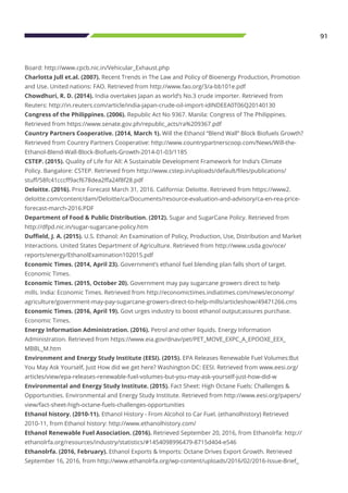 91
Board: http://www.cpcb.nic.in/Vehicular_Exhaust.php
Charlotta Jull et.al. (2007). Recent Trends in The Law and Policy of Bioenergy Production, Promotion
and Use. United nations: FAO. Retrieved from http://www.fao.org/3/a-bb101e.pdf
Chowdhuri, R. D. (2014). India overtakes Japan as world’s No.3 crude importer. Retrieved from
Reuters: http://in.reuters.com/article/india-japan-crude-oil-import-idINDEEA0T06Q20140130
Congress of the Philippines. (2006). Republic Act No 9367. Manila: Congress of The Philippines.
Retrieved from https://www.senate.gov.ph/republic_acts/ra%209367.pdf
Country Partners Cooperative. (2014, March 1). Will the Ethanol “Blend Wall” Block Biofuels Growth?
Retrieved from Country Partners Cooperative: http://www.countrypartnerscoop.com/News/Will-the-
Ethanol-Blend-Wall-Block-Biofuels-Growth-2014-01-03/1185
CSTEP. (2015). Quality of Life for All: A Sustainable Development Framework for India’s Climate
Policy. Bangalore: CSTEP. Retrieved from http://www.cstep.in/uploads/default/files/publications/
stuff/58fc41cccff9acf678dea2ffa24f8f28.pdf
Deloitte. (2016). Price Forecast March 31, 2016. California: Deloitte. Retrieved from https://www2.
deloitte.com/content/dam/Deloitte/ca/Documents/resource-evaluation-and-advisory/ca-en-rea-price-
forecast-march-2016.PDF
Department of Food & Public Distribution. (2012). Sugar and SugarCane Policy. Retrieved from
http://dfpd.nic.in/sugar-sugarcane-policy.htm
Duffield, J. A. (2015). U.S. Ethanol: An Examination of Policy, Production, Use, Distribution and Market
Interactions. United States Department of Agriculture. Retrieved from http://www.usda.gov/oce/
reports/energy/EthanolExamination102015.pdf
Economic Times. (2014, April 23). Government’s ethanol fuel blending plan falls short of target.
Economic Times.
Economic Times. (2015, October 20). Government may pay sugarcane growers direct to help
mills. India: Economic Times. Retrieved from http://economictimes.indiatimes.com/news/economy/
agriculture/government-may-pay-sugarcane-growers-direct-to-help-mills/articleshow/49471266.cms
Economic Times. (2016, April 19). Govt urges industry to boost ethanol output;assures purchase.
Economic Times.
Energy Information Administration. (2016). Petrol and other liquids. Energy Information
Administration. Retrieved from https://www.eia.gov/dnav/pet/PET_MOVE_EXPC_A_EPOOXE_EEX_
MBBL_M.htm
Environment and Energy Study Institute (EESI). (2015). EPA Releases Renewable Fuel Volumes:But
You May Ask Yourself, Just How did we get here? Washington DC: EESI. Retrieved from www.eesi.org/
articles/view/epa-releases-renewable-fuel-volumes-but-you-may-ask-yourself-just-how-did-w
Environmental and Energy Study Institute. (2015). Fact Sheet: High Octane Fuels: Challenges &
Opportunities. Environmental and Energy Study Institute. Retrieved from http://www.eesi.org/papers/
view/fact-sheet-high-octane-fuels-challenges-opportunities
Ethanol history. (2010-11). Ethanol History - From Alcohol to Car Fuel. (ethanolhistory) Retrieved
2010-11, from Ethanol history: http://www.ethanolhistory.com/
Ethanol Renewable Fuel Association. (2016). Retrieved September 20, 2016, from Ethanolrfa: http://
ethanolrfa.org/resources/industry/statistics/#1454098996479-8715d404-e546
Ethanolrfa. (2016, February). Ethanol Exports & Imports: Octane Drives Export Growth. Retrieved
September 16, 2016, from http://www.ethanolrfa.org/wp-content/uploads/2016/02/2016-Issue-Brief_
 