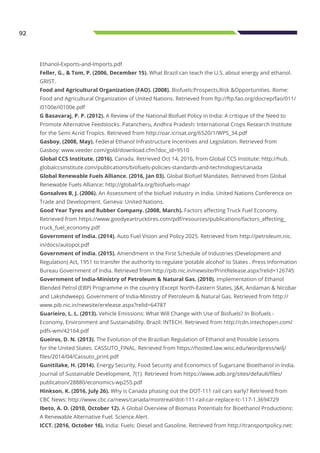 92
Ethanol-Exports-and-Imports.pdf
Feller, G., & Tom, P. (2006, December 15). What Brazil can teach the U.S. about energy and ethanol.
GRIST.
Food and Agricultural Organization (FAO). (2008). Biofuels:Prospects,Risk &Opportunities. Rome:
Food and Agricultural Organization of United Nations. Retrieved from ftp://ftp.fao.org/docrep/fao/011/
i0100e/i0100e.pdf
G Basavaraj, P. P. (2012). A Review of the National Biofuel Policy in India: A critique of the Need to
Promote Alternative Feedstocks. Patancheru, Andhra Pradesh: International Crops Research Institute
for the Semi Acrid Tropics. Retrieved from http://oar.icrisat.org/6520/1/WPS_34.pdf
Gasboy. (2008, May). Federal Ethanol Infrastructure Incentives and Legislation. Retrieved from
Gasboy: www.veeder.com/gold/download.cfm?doc_id=9510
Global CCS Institute. (2016). Canada. Retrieved Oct 14, 2016, from Global CCS Institute: http://hub.
globalccsinstitute.com/publications/biofuels-policies-standards-and-technologies/canada
Global Renewable Fuels Alliance. (2016, Jan 03). Global Biofuel Mandates. Retrieved from Global
Renewable Fuels Alliance: http://globalrfa.org/biofuels-map/
Gonsalves B, J. (2006). An Assessment of the biofuel industry in India. United Nations Conference on
Trade and Development. Geneva: United Nations.
Good Year Tyres and Rubber Company. (2008, March). Factors affecting Truck Fuel Economy.
Retrieved from https://www.goodyeartrucktires.com/pdf/resources/publications/factors_affecting_
truck_fuel_economy.pdf
Government of India. (2014). Auto Fuel Vision and Policy 2025. Retrieved from http://petroleum.nic.
in/docs/autopol.pdf
Government of India. (2015). Amendment in the First Schedule of Industries (Development and
Regulation) Act, 1951 to transfer the authority to regulate ‘potable alcohol’ to States . Press Information
Bureau Government of India. Retrieved from http://pib.nic.in/newsite/PrintRelease.aspx?relid=126745
Government of India-Ministry of Petroleum & Natural Gas. (2010). Implementation of Ethanol
Blended Petrol (EBP) Programme in the country (Except North-Eastern States, J&K, Andaman & Nicobar
and Lakshdweep). Government of India-Ministry of Petroleum & Natural Gas. Retrieved from http://
www.pib.nic.in/newsite/erelease.aspx?relid=64787
Guarieiro, L. L. (2013). Vehicle Emissions: What Will Change with Use of Biofuels? In Biofuels -
Economy, Environment and Sustainability. Brazil: INTECH. Retrieved from http://cdn.intechopen.com/
pdfs-wm/42164.pdf
Gueiros, D. N. (2013). The Evolution of the Brazilian Regulation of Ethanol and Possible Lessons
for the United States. CASSUTO_FINAL. Retrieved from https://hosted.law.wisc.edu/wordpress/wilj/
files/2014/04/Cassuto_print.pdf
Gunitilake, H. (2014). Energy Security, Food Security and Economics of Sugarcane Bioethanol in India.
Journal of Sustainable Development, 7(1). Retrieved from https://www.adb.org/sites/default/files/
publication/28880/economics-wp255.pdf
Hinkson, K. (2016, July 26). Why is Canada phasing out the DOT-111 rail cars early? Retrieved from
CBC News: http://www.cbc.ca/news/canada/montreal/dot-111-rail-car-replace-tc-117-1.3694729
Ibeto, A. O. (2010, October 12). A Global Overview of Biomass Potentials for Bioethanol Productions:
A Renewable Alternative Fuel. Science Alert.
ICCT. (2016, October 16). India: Fuels: Diesel and Gasoline. Retrieved from http://transportpolicy.net:
 