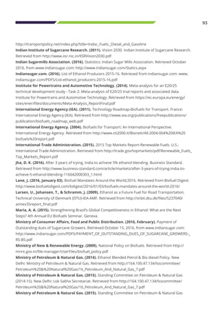 93
http://transportpolicy.net/index.php?title=India:_Fuels:_Diesel_and_Gasoline
Indian Institute of Sugarcane Research. (2011). Vision 2030. Indian Institute of Sugarcane Research.
Retrieved from http://www.iisr.nic.in/IISRVision2030.pdf
Indian Sugarmills Association. (2016). Statistics: Indian Sugar Mills Association. Retrieved October
2016, from www.indiansugar.com: http://www.indiansugar.com/Statics.aspx
Indiansugar.com. (2016). List of Ethanol Producers 2015-16. Retrieved from indiansugar.com: www.
indiansugar.com/PDFS/List-ethanol_producers-2015-16.pdf
Institute for Powertrains and Automotive Technology. (2014). Meta-analysis for an E20/25
technical development study - Task 2: Meta-analysis of E20/25 trial reports and associated data.
Institute for Powertrains and Automotive Technology. Retrieved from https://ec.europa.eu/energy/
sites/ener/files/documents/Meta-Analysis_ReportFinal.pdf
International Energy Agency (IEA). (2011). Technology Roadmap-Biofuels for Transport. France:
International Energy Agency (IEA). Retrieved from http://www.iea.org/publications/freepublications/
publication/biofuels_roadmap_web.pdf
International Energy Agency. (2004). Biofuels for Transport: An International Perspective.
International Energy Agency. Retrieved from http://www.cti2000.it/Bionett/All-2004-004%20IEA%20
biofuels%20report.pdf
International Trade Administration. (2015). 2015 Top Markets Report-Renewable Fuels. U.S.:
International Trade Administration. Retrieved from http://trade.gov/topmarkets/pdf/Renewable_Fuels_
Top_Markets_Report.pdf
Jha, D. K. (2016). After 3 years of trying, India to achieve 5% ethanol blending. Business Standard.
Retrieved from http://www.business-standard.com/article/markets/after-3-years-of-trying-india-to-
achieve-5-ethanol-blending-116042000303_1.html
Lane, J. (2016, January 03). Biofuel Mandates Around the World;2016. Retrieved from Biofuel Digest:
http://www.biofuelsdigest.com/bdigest/2016/01/03/biofuels-mandates-around-the-world-2016/
Larsen, U., Johansen, T., & Schramm, J. (2009). Ethanol as a Future Fuel for Road Transportation.
Technical University of Denmark (DTU)-IEA-AMF. Retrieved from http://orbit.dtu.dk/files/5237040/
annex35report_final.pdf
Maria, A. A. (2015). Strengthening Brazil’s Global Competitiveness in Ethanol: What are the Next
Steps? 4th Annual EU Biofuels Seminar. Geneva.
Ministry of Consumer Affairs, Food and Public Distribution. (2016, February). Payment of
Outstanding dues of Sugarcane Growers. Retrieved October 15, 2016, from www.indiansugar.com:
http://www.indiansugar.com/PDFS/PAYMENT_OF_OUTSTANDING_DUES_OF_SUGARCANE_GROWERS-_
RS-BS.pdf
Ministry of New & Renewable Energy. (2009). National Policy on Biofuels. Retrieved from http://
mnre.gov.in/file-manager/UserFiles/biofuel_policy.pdf
Ministry of Petroleum & Natural Gas. (2014). Ethanol Blended Petrol & Bio diesel Policy. New
Delhi: Ministry of Petroleum & Natural Gas. Retrieved from http://164.100.47.134/lsscommittee/
Petroleum%20&%20Natural%20Gas/16_Petroleum_And_Natural_Gas_7.pdf
Ministry of Petroleum & Natural Gas. (2015). Standing Committee on Petroleum & Natural Gas
(2014-15). New Delhi: Lok Sabha Secretariat. Retrieved from http://164.100.47.134/lsscommittee/
Petroleum%20&%20Natural%20Gas/16_Petroleum_And_Natural_Gas_7.pdf
Ministry of Petroleum & Natural Gas. (2015). Standing Committee on Petroleum & Natural Gas
 