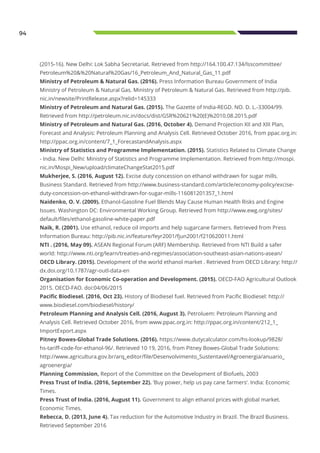 94
(2015-16). New Delhi: Lok Sabha Secretariat. Retrieved from http://164.100.47.134/lsscommittee/
Petroleum%20&%20Natural%20Gas/16_Petroleum_And_Natural_Gas_11.pdf
Ministry of Petroleum & Natural Gas. (2016). Press Information Bureau Government of India
Ministry of Petroleum & Natural Gas. Ministry of Petroleum & Natural Gas. Retrieved from http://pib.
nic.in/newsite/PrintRelease.aspx?relid=145333
Ministry of Petroleum and Natural Gas. (2015). The Gazette of India-REGD. NO. D. L.-33004/99.
Retrieved from http://petroleum.nic.in/docs/dist/GSR%20621%20(E)%2010.08.2015.pdf
Ministry of Petroleum and Natural Gas. (2016, October 4). Demand Projection XII and XIII Plan,
Forecast and Analysis: Petroleum Planning and Analysis Cell. Retrieved October 2016, from ppac.org.in:
http://ppac.org.in/content/7_1_ForecastandAnalysis.aspx
Ministry of Statistics and Programme Implementation. (2015). Statistics Related to Climate Change
- India. New Delhi: Ministry of Statistics and Programme Implementation. Retrieved from http://mospi.
nic.in/Mospi_New/upload/climateChangeStat2015.pdf
Mukherjee, S. (2016, August 12). Excise duty concession on ethanol withdrawn for sugar mills.
Business Standard. Retrieved from http://www.business-standard.com/article/economy-policy/excise-
duty-concession-on-ethanol-withdrawn-for-sugar-mills-116081201357_1.html
Naidenko, O. V. (2009). Ethanol-Gasoline Fuel Blends May Cause Human Health Risks and Engine
Issues. Washington DC: Environmental Working Group. Retrieved from http://www.ewg.org/sites/
default/files/ethanol-gasoline-white-paper.pdf
Naik, R. (2001). Use ethanol, reduce oil imports and help sugarcane farmers. Retrieved from Press
Information Bureau: http://pib.nic.in/feature/feyr2001/fjun2001/f210620011.html
NTI . (2016, May 09). ASEAN Regional Forum (ARF) Membership. Retrieved from NTI Build a safer
world: http://www.nti.org/learn/treaties-and-regimes/association-southeast-asian-nations-asean/
OECD Library. (2015). Development of the world ethanol market . Retrieved from OECD Library: http://
dx.doi.org/10.1787/agr-outl-data-en
Organisation for Economic Co-operation and Development. (2015). OECD-FAO Agricultural Outlook
2015. OECD-FAO. doi:04/06/2015
Pacific Biodiesel. (2016, Oct 23). History of Biodiesel fuel. Retrieved from Pacific Biodiesel: http://
www.biodiesel.com/biodiesel/history/
Petroleum Planning and Analysis Cell. (2016, August 3). Petroluem: Petroleum Planning and
Analysis Cell. Retrieved October 2016, from www.ppac.org.in: http://ppac.org.in/content/212_1_
ImportExport.aspx
Pitney Bowes-Global Trade Solutions. (2016). https://www.dutycalculator.com/hs-lookup/9828/
hs-tariff-code-for-ethanol-96/. Retrieved 10 19, 2016, from Pitney Bowes-Global Trade Solutions:
http://www.agricultura.gov.br/arq_editor/file/Desenvolvimento_Sustentavel/Agroenergia/anuario_
agroenergia/
Planning Commission, Report of the Committee on the Development of Biofuels, 2003
Press Trust of India. (2016, September 22). ‘Buy power, help us pay cane farmers’. India: Economic
Times.
Press Trust of India. (2016, August 11). Government to align ethanol prices with global market.
Economic Times.
Rebecca, D. (2013, June 4). Tax reduction for the Automotive Industry in Brazil. The Brazil Business.
Retrieved September 2016
 