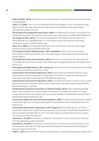 96
Steffen Mueller. (2016). Greenhouse Gas Life Cycle Analysis of US-Produced Corn Ethanol for Export
to Global Markets
Taylor, R. S. (2008). From 1st to 2nd Generation Biofuel Technologies. France: International Energy
Agency and IEA Bioenergy. Retrieved from https://www.iea.org/publications/freepublications/
publication/2nd_Biofuel_Gen.pdf
The European Fuel Oxegenates Association. (2002). The MTBE Resource Guide. The European Fuel
Oxegenates Association. Retrieved from http://www.unep.org/transport/pcfv/PDF/PubEFOAMTBE.pdf
The Gazette of India. (2016). The Industries (Development and Regulation) Ammendment Act.
REGISTERED NO. DL—(N)04/0007/2003—16. The Gazette of India. Retrieved from http://www.
indiacode.nic.in/acts-in-pdf/2016/201627.pdf
Tyner, W. E. (2006). Bio Energy. Retrieved October 2016, from Purdue University: https://www.
extension.purdue.edu/extmedia/id/id-342-w.pdf
U.S Energy Information Administration. (2015, September). FAQS: U.S Energy Information
Administration. Retrieved September 2016, from www.eia.gov: https://www.eia.gov/tools/faqs/faq.
cfm?id=327&t=9
U.S.Energy Information Administration. (2016). Ethanol as a transportation fuel. Retrieved from
U.S.Energy Information Administration: http://www.eia.gov/energyexplained/index.cfm?page=biofuel_
ethanol_use
UN-Energy Knowledge Network. (2011, January 8). Ethanol fuel in Brazil. Retrieved from http://www.
un-energy.org/stories/38-ethanol-fuel-in-brazil
United Nations Environment Programme. (2014). Second-Generation Biofuel Potential in India:
Sustainability and Cost Considerations. United Nations Environment Programme. Retrieved from
http://www.unep.org/transport/lowcarbon/PDFs/Biofuels_Report.pdf
United Nations Environment Programme. (2015). Promoting Low Carbon Transport in India. United
Nations Environment Programme. Retrieved from http://www.unep.org/transport/lowcarbon/PDFs/
Biofuel_Roadmap_for_India.pdf
United Nations Framework Convention on Climate Change. (2015). India’s Intended Nationally
Determined Contribution on Climate Change. United Nations Framework Convention on Climate
Change. Retrieved from http://www4.unfccc.int/submissions/INDC/Published%20Documents/India/1/
INDIA%20INDC%20TO%20UNFCCC.pdf
United States Agency for International Development. (2007). Paraguay Poverty Reduction Program.
United States Agency for International Development. Retrieved from http://pdf.usaid.gov/pdf_docs/
Pdacl272.pdf
United States Department of Agriculture. (2016, August 8). Data:Foreign Agricultural Services
United States Department of Agriculture. (Foreign Agricultural Services, United States Department of
Agriculture) Retrieved September 16, 2016, from http://www.fas.usda.gov/data/us-ethanol-exports-
remain-strong-markets-diversify-2015
Urbanchuk, J. M. (2012). Contribution of Biofuels to the Global Economy. Cardno Entrix. Retrieved
from http://globalrfa.org/file_download/2
Urbanchuk, J. M. (2016). Contribution of ethanol industry to the economy of United States in 2015.
ABF Economics. Retrieved from http://www.ethanolrfa.org/wp-content/uploads/2016/02/Ethanol-
Economic-Impact-for-2015.pdf
Valdes, C. (2011). Brazil’s Ethanol Industry: Looking Forward . United States Department of Agriculture.
 